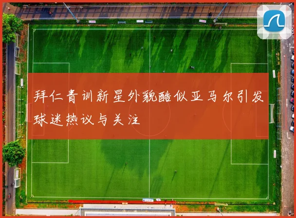 拜仁青训新星外貌酷似亚马尔引发球迷热议与关注