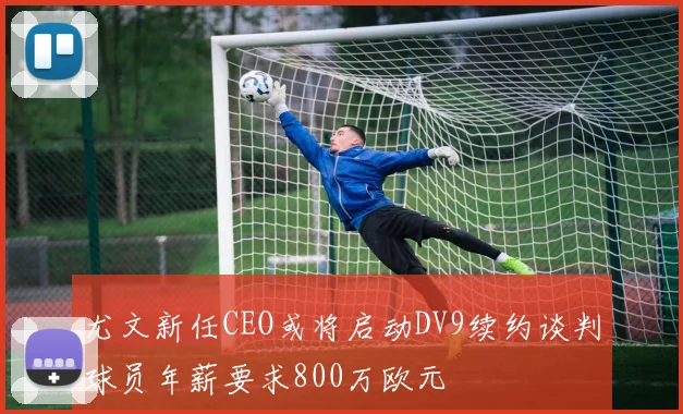 尤文新任CEO或将启动DV9续约谈判球员年薪要求800万欧元