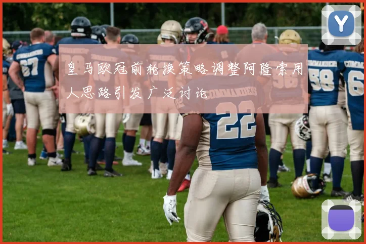皇马欧冠前轮换策略调整阿隆索用人思路引发广泛讨论