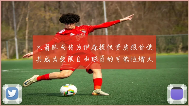 火箭队或将为伊森提供资质报价使其成为受限自由球员的可能性增大