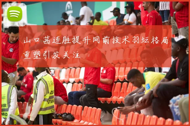 山口茜连胜提升网前技术羽坛格局重塑引发关注