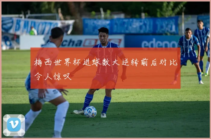 梅西世界杯进球数大逆转前后对比令人惊叹