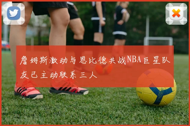 詹姆斯激动与恩比德共战NBA巨星队友已主动联系三人