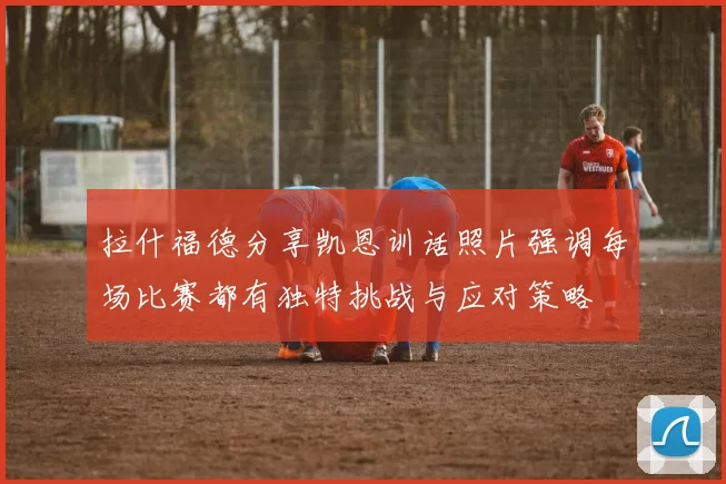 拉什福德分享凯恩训话照片强调每场比赛都有独特挑战与应对策略