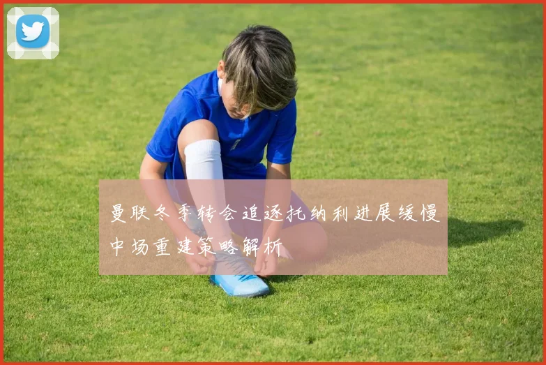 曼联冬季转会追逐托纳利进展缓慢中场重建策略解析
