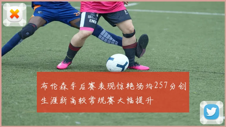 布伦森季后赛表现惊艳场均257分创生涯新高较常规赛大幅提升