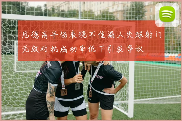 厄德高半场表现不佳漏人失球射门无效对抗成功率低下引发争议