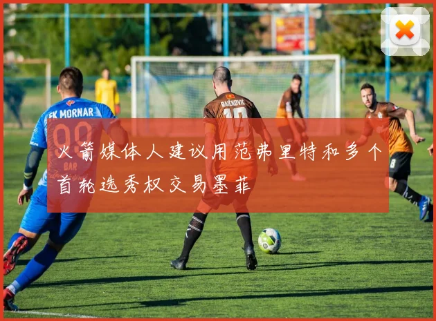 火箭媒体人建议用范弗里特和多个首轮选秀权交易墨菲