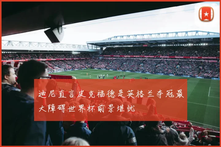 迪尼直言皮克福德是英格兰夺冠最大障碍世界杯前景堪忧