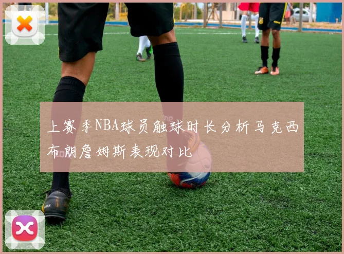 上赛季NBA球员触球时长分析马克西布朗詹姆斯表现对比