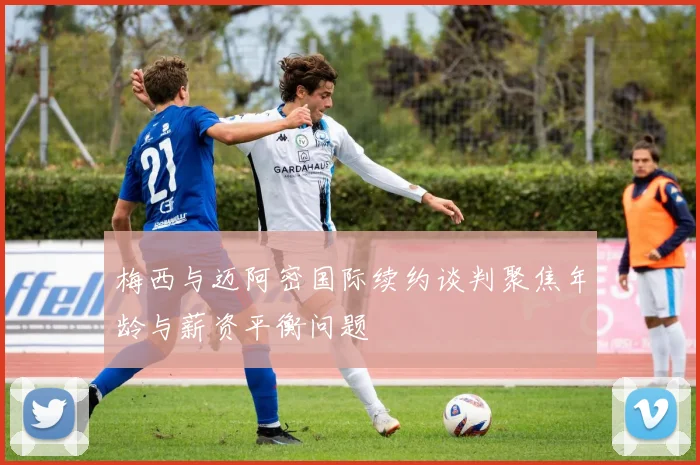 梅西与迈阿密国际续约谈判聚焦年龄与薪资平衡问题