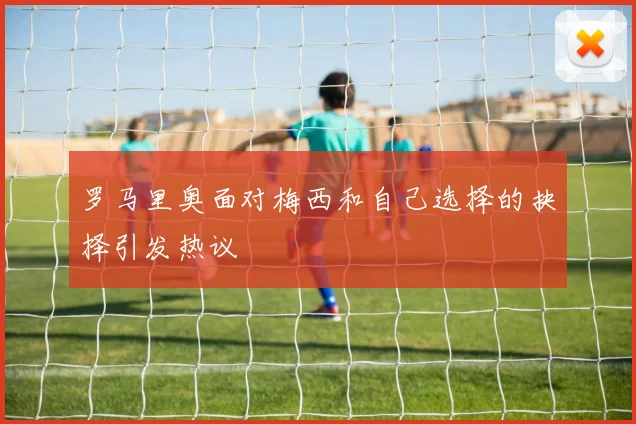 罗马里奥面对梅西和自己选择的抉择引发热议