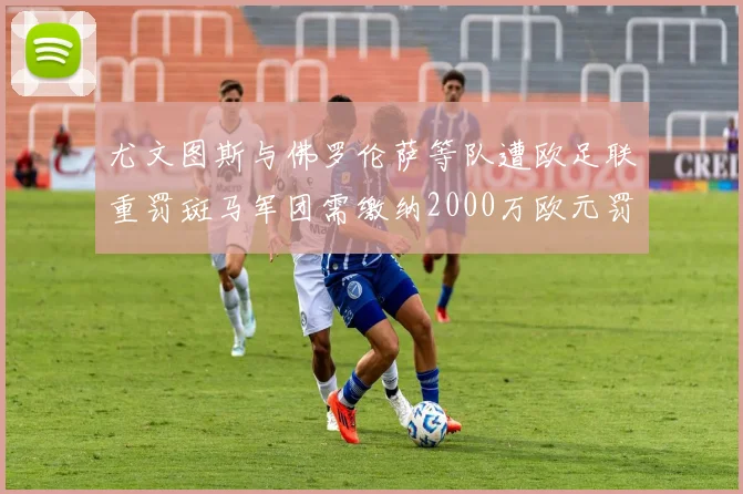 尤文图斯与佛罗伦萨等队遭欧足联重罚斑马军团需缴纳2000万欧元罚款