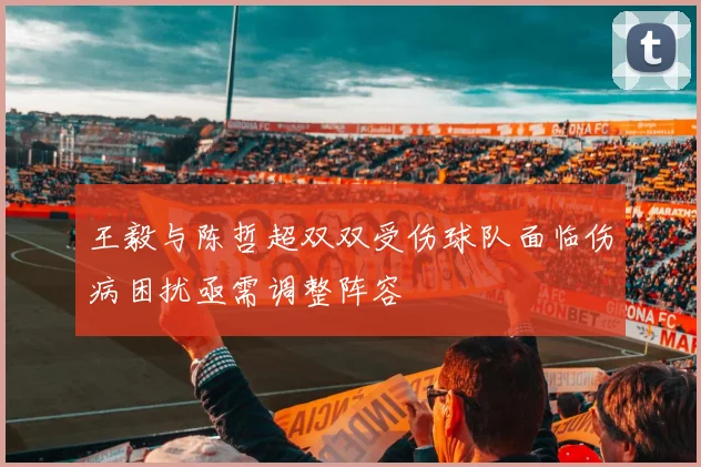 王毅与陈哲超双双受伤球队面临伤病困扰亟需调整阵容