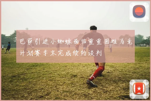 巴萨引进小蜘蛛面临重重困难马竞计划赛季末完成续约谈判