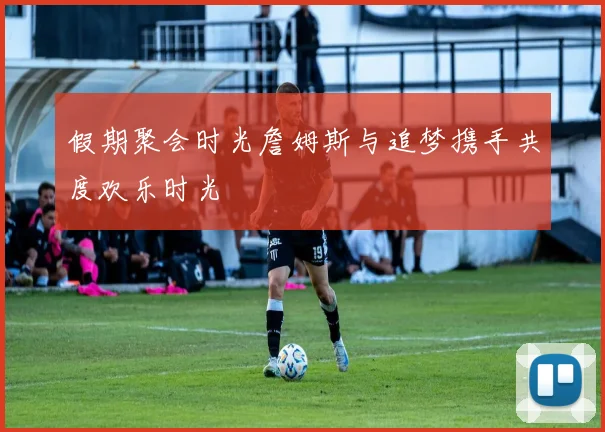 假期聚会时光詹姆斯与追梦携手共度欢乐时光