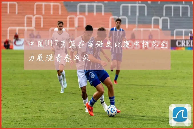 中国U17男篮在高强度比赛中拼尽全力展现青春风采